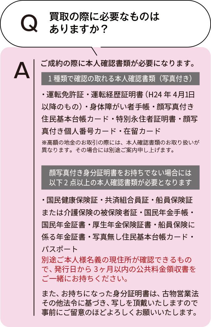 買取の際に必要なものはありますか? 本人確認書類が必要になります。以下に該当するものからひとつご用意ください。・運転免許証・運転経歴証明書・日本国パスポート・健康保険証(船員保険証)・国民健康保険証・学生証(住所記入欄のあるもの)・後期高齢者医療保険証・住民基本台帳カード(写真付)・住民票・マイナンバーカード・年金手帳・残留カード・療育手帳・身体障がい者手帳・精神障がい者保健福祉手帳 ※お買取を申し込んだご本人様の現住所、生年月日が記載された有効期限内の原本に限ります。※住民票・写真なしの住民基本台帳カード・個人番号の通知カード・住所記入のない保険証・学生証・年金手帳はご利用いただけません。※査定額が30万円以上の場合は顔写真付き身分証明書のご提示を推奨しております。