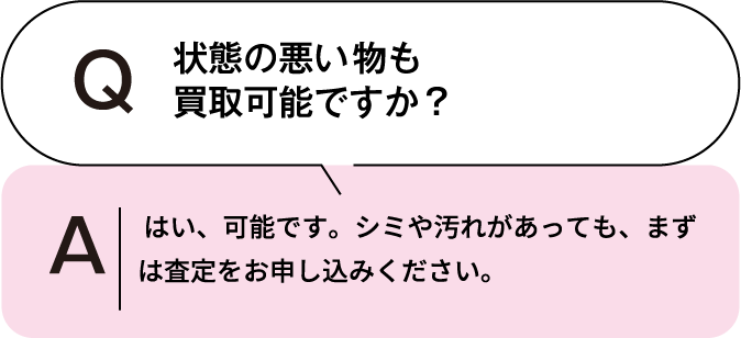 状態の悪い物も買取可能ですか? はい、可能です。シミや汚れがあっても、まずは査定をお申し込みください。