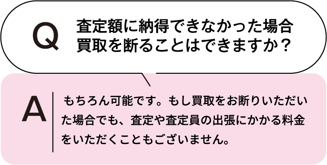 査定額に納得できなかった場合、買取を断ることはできますか? もちろん可能です。もし買取をお断りいただいた場合でも、査定や査定員の出張にかかる料金をいただくこともございません。