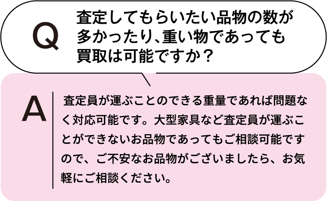 査定してもらいたい品物の数が多かったり、重いものであっても買取は可能ですか? 査定員が運ぶことのできる重量であれば問題なく対応可能です。大型家具など査定員が運ぶことができないお品物であってもご相談可能ですので、ご不安なお品物がございましたら、お気軽にご相談ください。