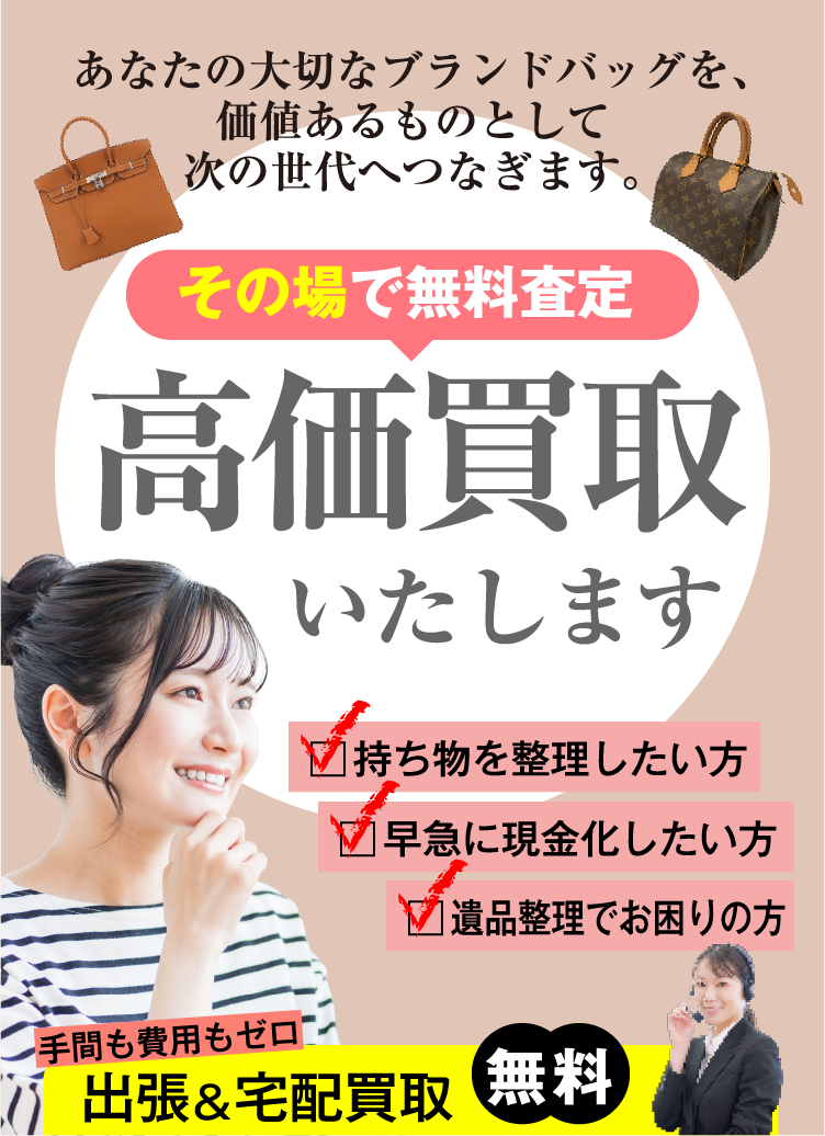 あなたの大切なブランドバッグを、価値あるものとして次の世代へつなぎます。その場で無料査定 高価買取いたします。持ち物を整理したい方 早急に現金化したい方 遺品整理でお困りの方 手間も費用もゼロ 出張&宅配買取 無料