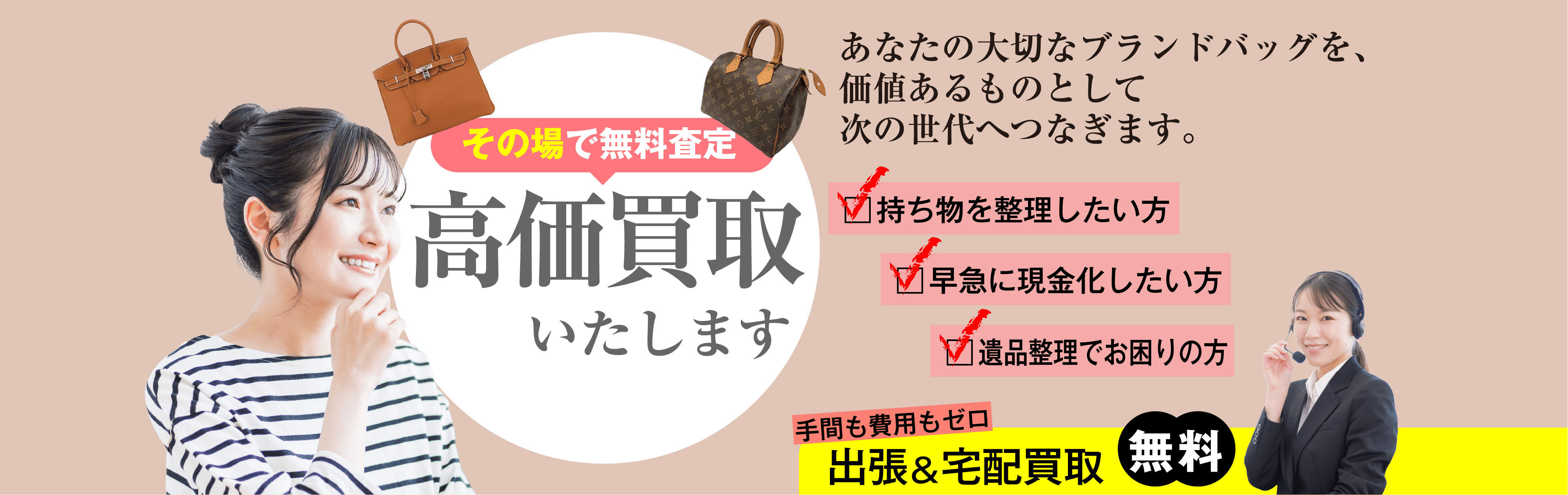 あなたの大切なブランドバッグを、価値あるものとして次の世代へつなぎます。その場で無料査定 高価買取いたします。持ち物を整理したい方 早急に現金化したい方 遺品整理でお困りの方 手間も費用もゼロ 出張&宅配買取 無料