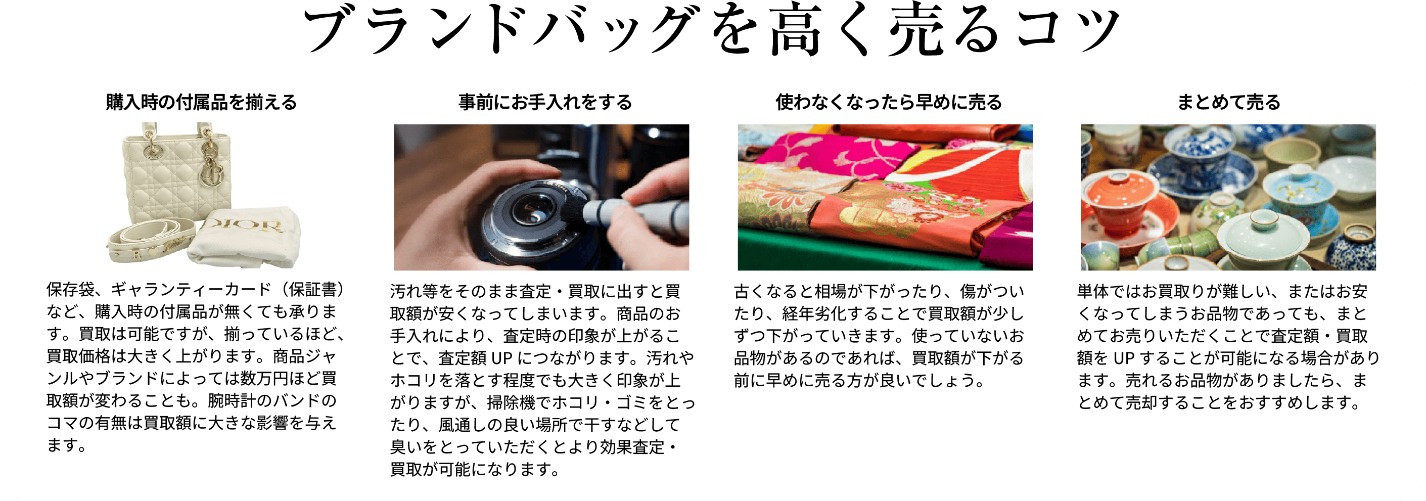 ブランドバッグを高く売るコツ 購入時の付属品を揃える 保存袋、ギャランティーカード(保証書)など、購入時の付属品が無くても承ります。買取は可能ですが、揃っているほど、買取価格は大きく上がります。商品ジャンルやブランドによっては数万円ほど買取額が変わることも。腕時計のバンドのコマの有無は買取額に大きな影響を与えます。 事前にお手入れをする 汚れ等をそのまま査定・買取に出すと買取額が安くなってしまいます。商品のお手入れにより、査定時の印象が上がることで、査定額UPにつながります。汚れやホコリを落とす程度でも大きく印象が上がりますが、掃除機でホコリ・ゴミをとったり、風通しの良い場所で干すなどして臭いをとっていただくとより高価査定・買取が可能になります。 使わなくなったら早めに売る 古くなると相場が下がったり、傷がついたり、経年劣化することで買取額が少しずつ下がっていきます。使っていないお品物があるのであれば、買取額が下がる前に早めに売る方が良いでしょう。 まとめて売る 単体ではお買取が難しい、またはお安くなってしまうお品物であっても、まとめてお売りいただくことで査定額・買取額をUPすることが可能になる場合があります。売れるお品物がありましたら、まとめて売却することをおすすめします。