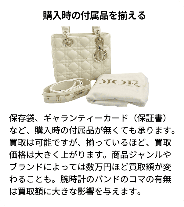購入時の付属品を揃える 保存袋、ギャランティーカード(保証書)など、購入時の付属品が無くても承ります。買取は可能ですが、揃っているほど、買取価格は大きく上がります。商品ジャンルやブランドによっては数万円ほど買取額が変わることも。腕時計のバンドのコマの有無は買取額に大きな影響を与えます。