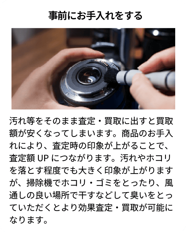事前にお手入れをする 汚れ等をそのまま査定・買取に出すと買取額が安くなってしまいます。商品のお手入れにより、査定時の印象が上がることで、査定額UPにつながります。汚れやホコリを落とす程度でも大きく印象が上がりますが、掃除機でホコリ・ゴミをとったり、風通しの良い場所で干すなどして臭いをとっていただくとより高価査定・買取が可能になります。