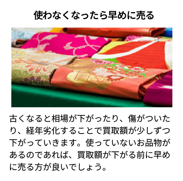 使わなくなったら早めに売る 古くなると相場が下がったり、傷がついたり、経年劣化することで買取額が少しずつ下がっていきます。使っていないお品物があるのであれば、買取額が下がる前に早めに売る方が良いでしょう。